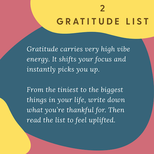 "2 Gratitude List: Gratitude carries very high vibe energy. It shifts your focus and instantly picks you up. From the tiniest to the biggest things in your life, write down what you’re thankful for. Then read the list to feel uplifted."