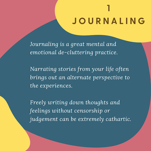 "1 Journaling: Journaling is a great mental and emotional de-cluttering practice. Narrating stories from your life often brings out an alternate perspective to the experiences. Freely writing down thoughts and feelings without censorship or judgement can be extremely cathartic."