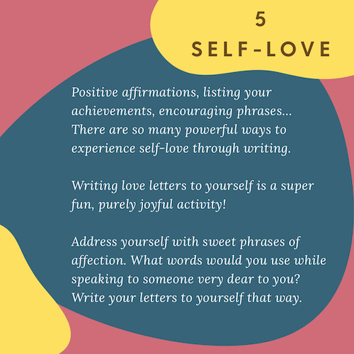 "5 Self-Love: Positive affirmations, listing your achievements, encouraging phrases… There are so many powerful ways to experience self-love through writing. Writing love letters to yourself is a super fun, purely joyful activity! Address yourself with sweet phrases of affection. What words would you use while speaking to someone very dear to you? Write your letters to yourself that way."