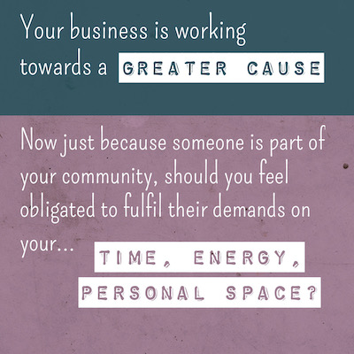 Your business is working towards a GREATER CAUSE Now just because someone is part of your community, should you feel obligated to fulfil their demands on your TIME, ENERGY, PERSONAL SPACE?