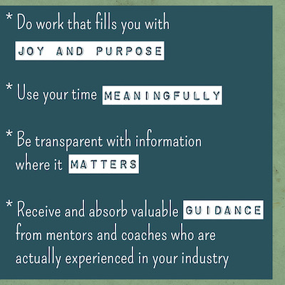 * Do work that fills you with JOY AND PURPOSE * Use your time MEANINGFULLY * Be transparent with information where it MATTERS * Receive and absorb valuable GUIDANCE from mentors and coaches who are actually experienced in your industry