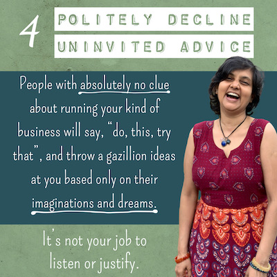 4 POLITELY DECLINE UNINVITED ADVICE People with absolutely no clue about running your kind of business will say, "do, this, try that”, and throw a gazillion ideas at you based only on their imaginations and dreams. It's not your job to listen or justify
