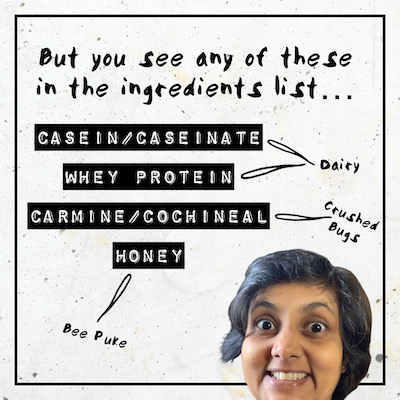 But you see any of these in the ingredients list… Casein/Caseinate (dairy), Whey Protein (dairy), Carmine/Cochineal (crushed bugs), Honey (bee puke)