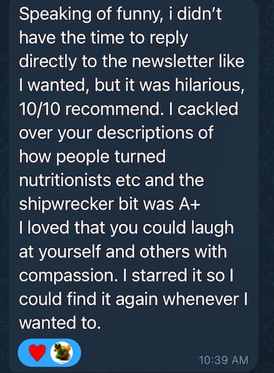 Speaking of funny, i didn't have the time to reply directly to the newsletter like I wanted, but it was hilarious, 10/10 recommend. I cackled over your descriptions of how people turned nutritionists etc and the shipwrecker bit was A+ I loved that you could laugh at yourself and others with compassion. I starred it so l could find it again whenever I wanted to.